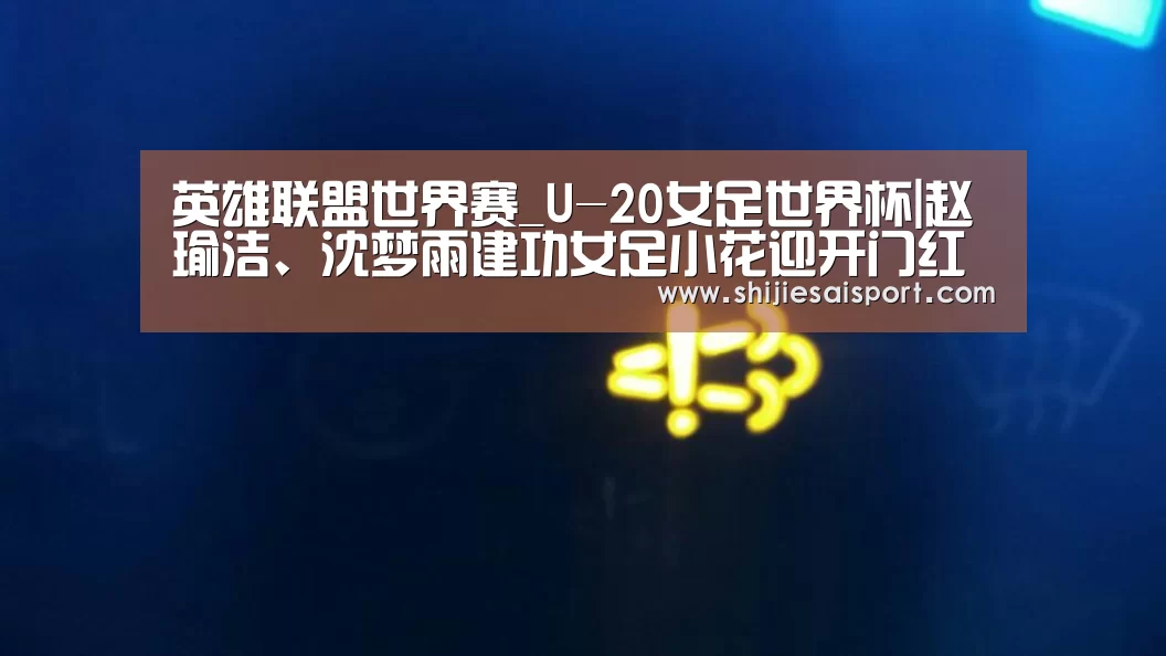 英雄联盟世界赛_U-20女足世界杯|赵瑜洁、沈梦雨建功女足小花迎开门红(图3) 世界赛官网
