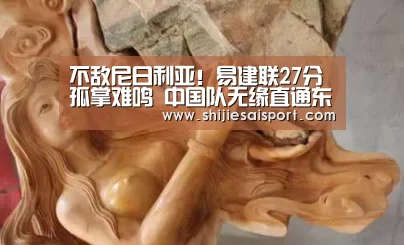 不敌尼日利亚!易建联27分孤掌难鸣 中国队无缘直通东京奥运:世界赛官网(图1) 世界赛官网